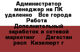 Администратор-менеджер на ПК удаленно - Все города Работа » Дополнительный заработок и сетевой маркетинг   . Дагестан респ.,Кизилюрт г.